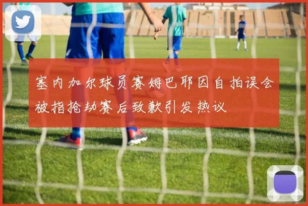 塞内加尔球员赛姆巴耶因自拍误会被指抢劫赛后致歉引发热议