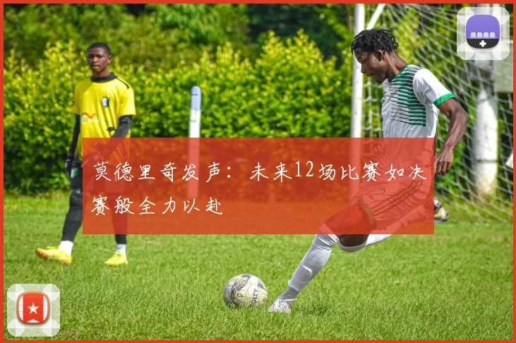 莫德里奇发声：未来12场比赛如决赛般全力以赴