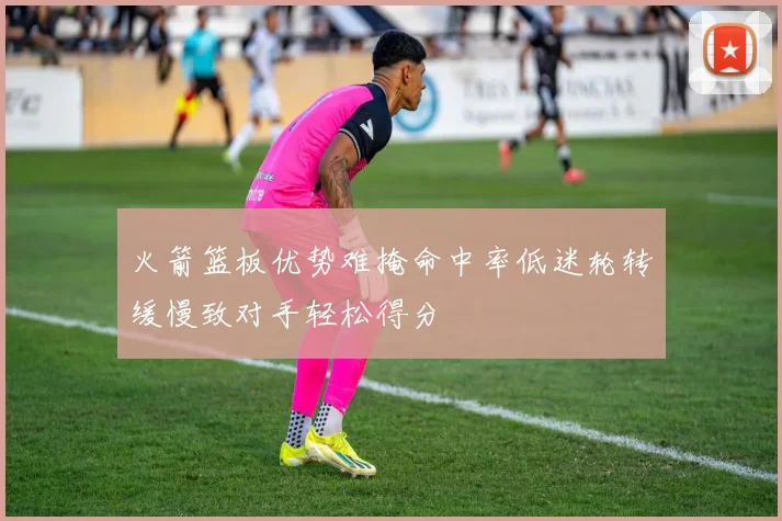 火箭篮板优势难掩命中率低迷轮转缓慢致对手轻松得分