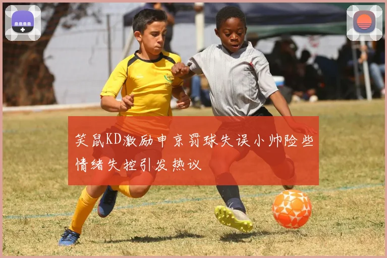 笑鼠KD激励申京罚球失误小帅险些情绪失控引发热议