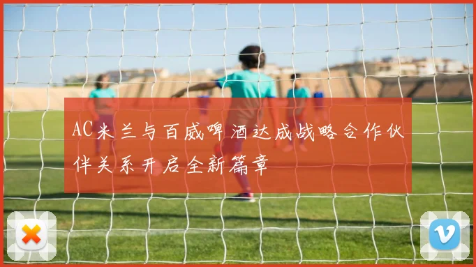 AC米兰与百威啤酒达成战略合作伙伴关系开启全新篇章