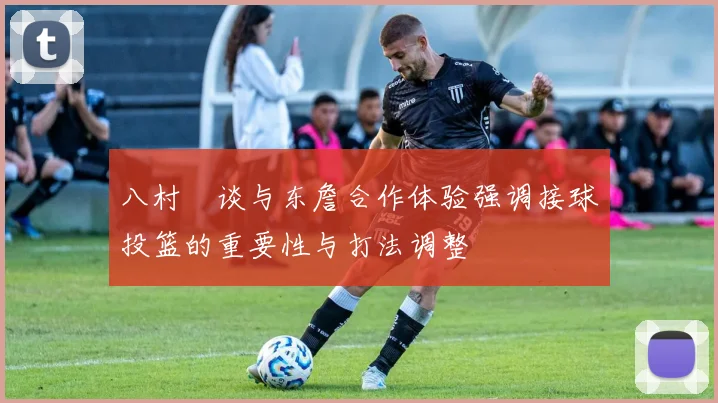 八村塁谈与东詹合作体验强调接球投篮的重要性与打法调整