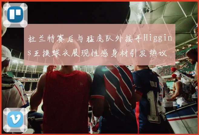 杜兰特赛后与猛虎队外接手Higgins互换球衣展现性感身材引发热议