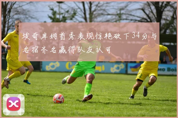 埃奇库姆首秀表现惊艳砍下34分与名宿齐名赢得队友认可
