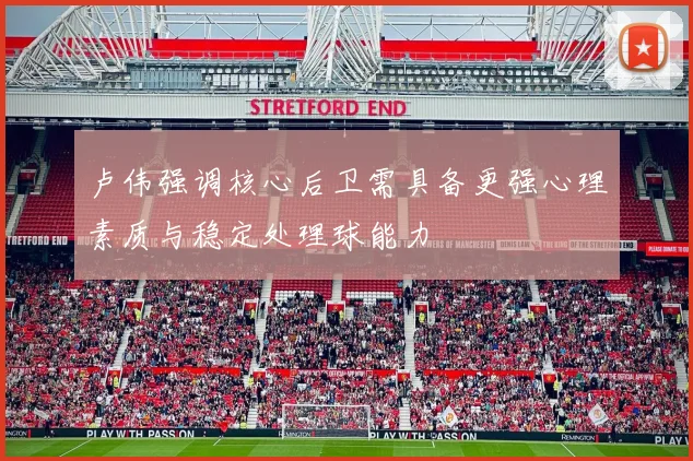 卢伟强调核心后卫需具备更强心理素质与稳定处理球能力