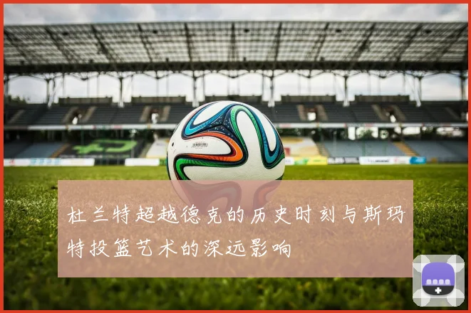 杜兰特超越德克的历史时刻与斯玛特投篮艺术的深远影响