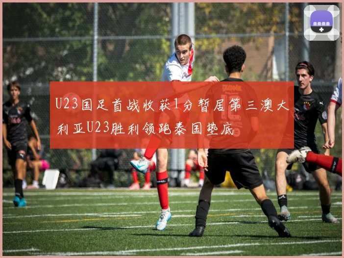 U23国足首战收获1分暂居第三澳大利亚U23胜利领跑泰国垫底