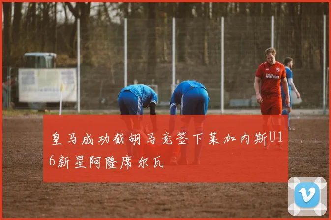 皇马成功截胡马竞签下莱加内斯U16新星阿隆席尔瓦