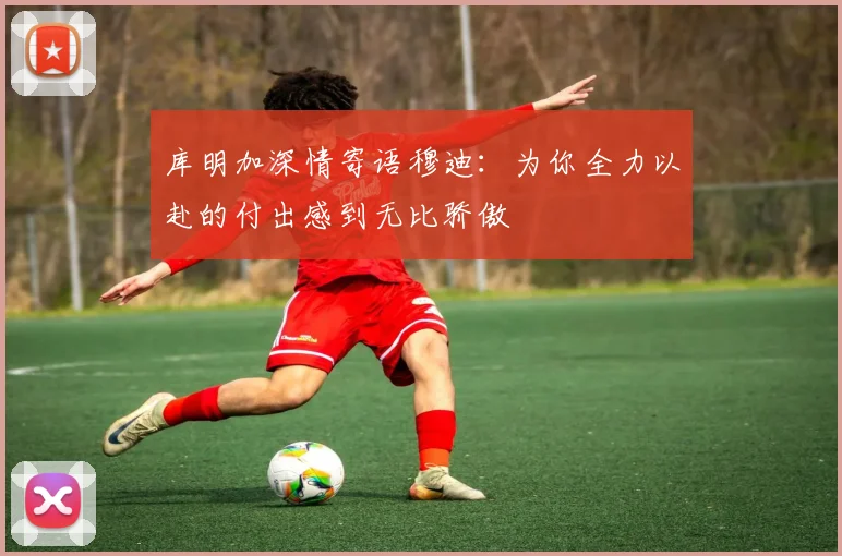 库明加深情寄语穆迪：为你全力以赴的付出感到无比骄傲