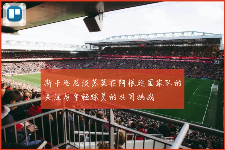 斯卡洛尼谈苏莱在阿根廷国家队的关注与年轻球员的共同挑战