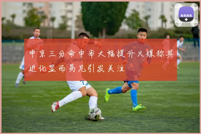 申京三分命中率大幅提升火媒称其进化显而易见引发关注