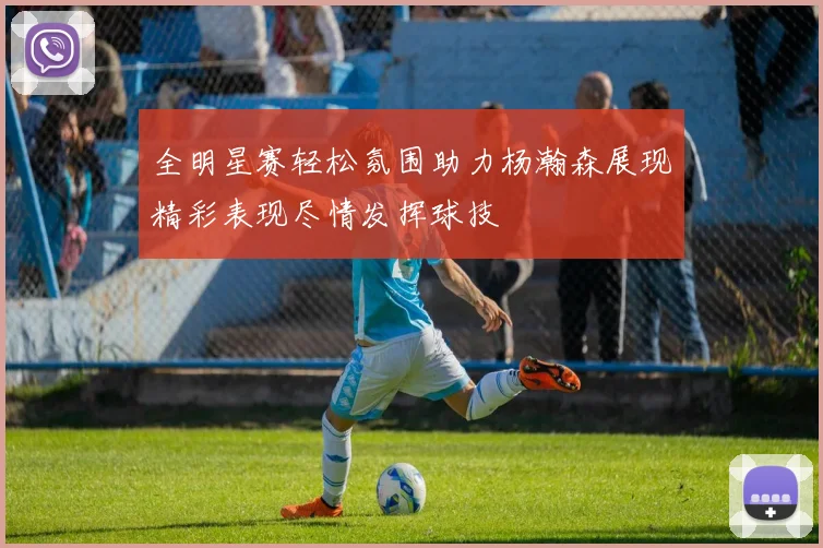 全明星赛轻松氛围助力杨瀚森展现精彩表现尽情发挥球技