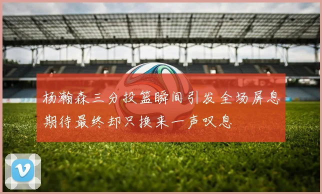 杨瀚森三分投篮瞬间引发全场屏息期待最终却只换来一声叹息