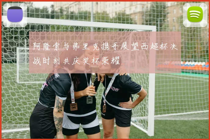 阿隆索与弗里克携手展望西超杯决战时刻共庆奖杯荣耀