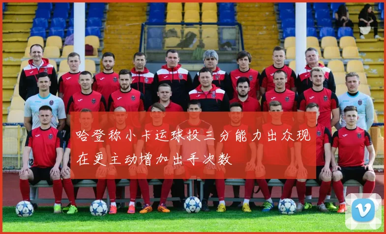 哈登称小卡运球投三分能力出众现在更主动增加出手次数