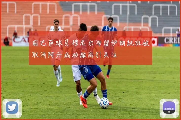前巴萨球员穆尼尔滞留伊朗航班被取消阿丹成功撤离引关注