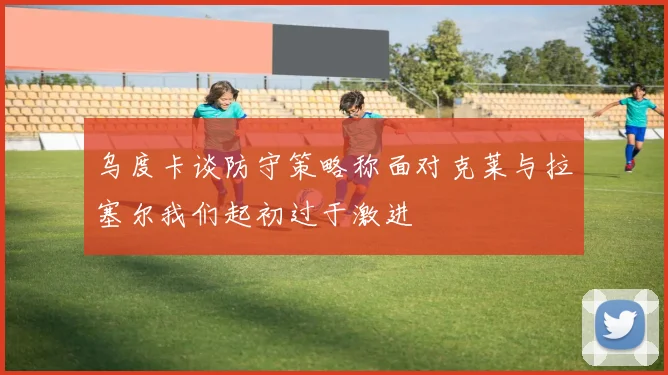 乌度卡谈防守策略称面对克莱与拉塞尔我们起初过于激进