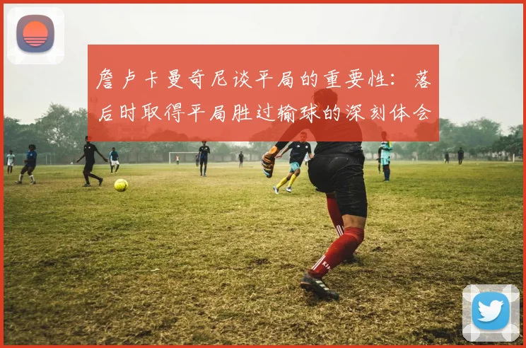 詹卢卡曼奇尼谈平局的重要性：落后时取得平局胜过输球的深刻体会