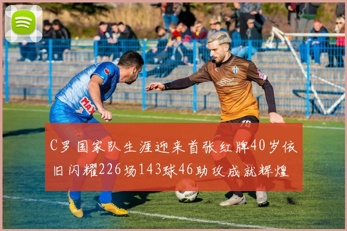 C罗国家队生涯迎来首张红牌40岁依旧闪耀226场143球46助攻成就辉煌