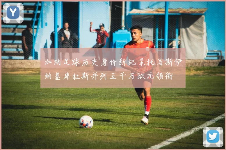 加纳足球历史身价新纪录托马斯伊纳基库杜斯并列五千万欧元领衔