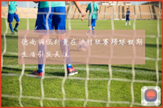 德尚调侃科曼在沙特联赛踢球假期生活引发关注