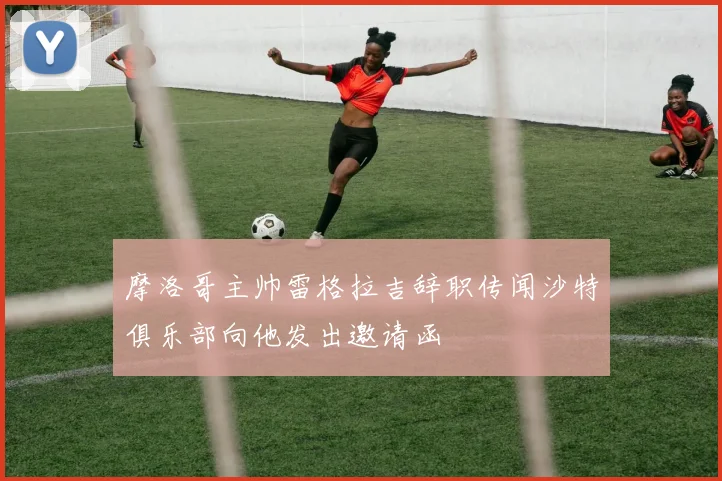 摩洛哥主帅雷格拉吉辞职传闻沙特俱乐部向他发出邀请函